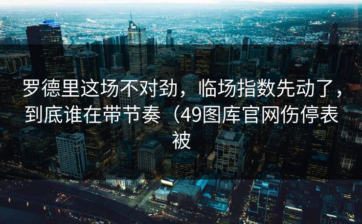 罗德里这场不对劲，临场指数先动了，到底谁在带节奏（49图库官网伤停表被