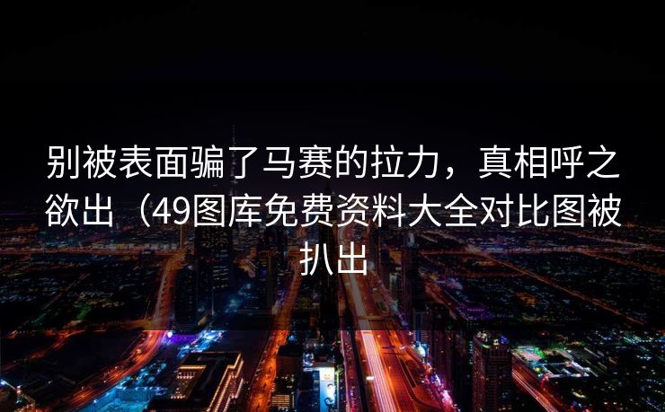 别被表面骗了马赛的拉力，真相呼之欲出（49图库免费资料大全对比图被扒出
