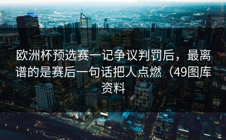 欧洲杯预选赛一记争议判罚后，最离谱的是赛后一句话把人点燃（49图库资料