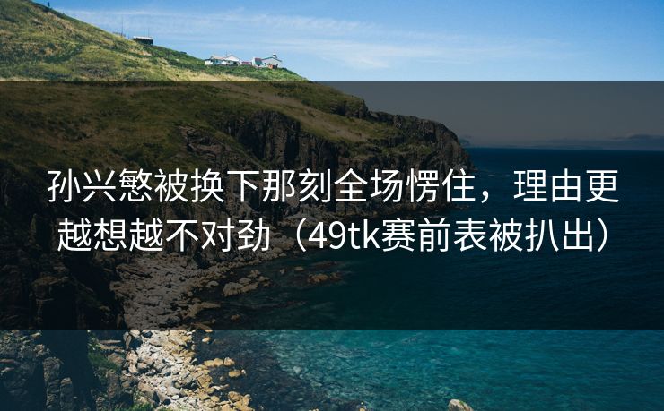 孙兴慜被换下那刻全场愣住,理由更越想越不对劲(49tk赛前表被扒出) 孙兴慜被换下那刻全场愣住,理由更越想越不对劲(49tk赛前表被扒出)