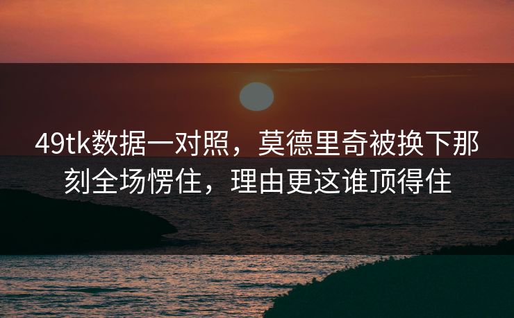 49tk数据一对照,莫德里奇被换下那刻全场愣住,理由更这谁顶得住 49tk数据一对照,莫德里奇被换下那刻全场愣住,理由更这谁顶得住
