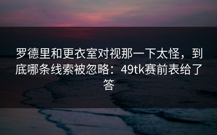 罗德里和更衣室对视那一下太怪，到底哪条线索被忽略：49tk赛前表给了答
