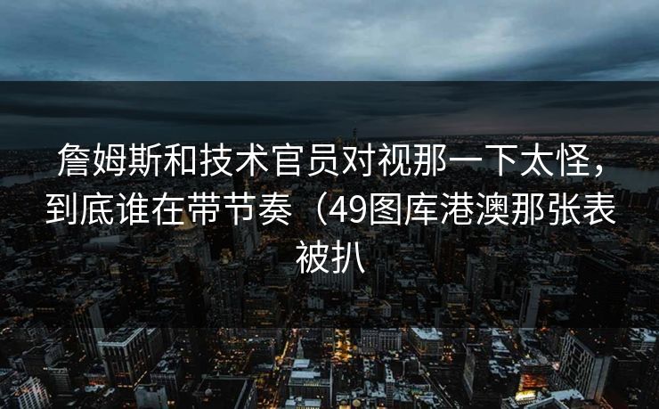 詹姆斯和技术官员对视那一下太怪，到底谁在带节奏（49图库港澳那张表被扒