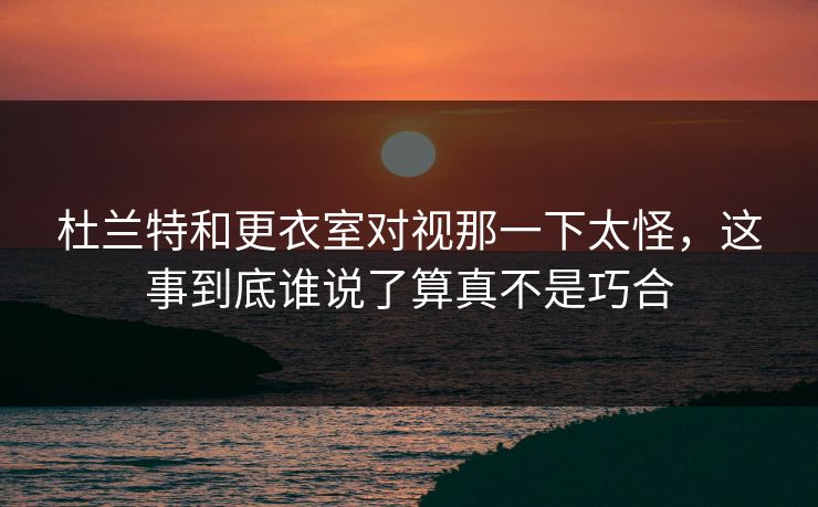 杜兰特和更衣室对视那一下太怪，这事到底谁说了算真不是巧合
