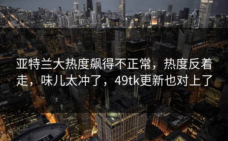 亚特兰大热度飙得不正常，热度反着走，味儿太冲了，49tk更新也对上了