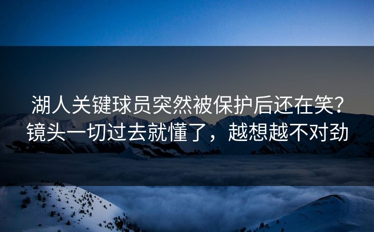 湖人关键球员突然被保护后还在笑?镜头一切过去就懂了,越想越不对劲 湖人关键球员突然被保护后还在笑?镜头一切过去就懂了,越想越不对劲