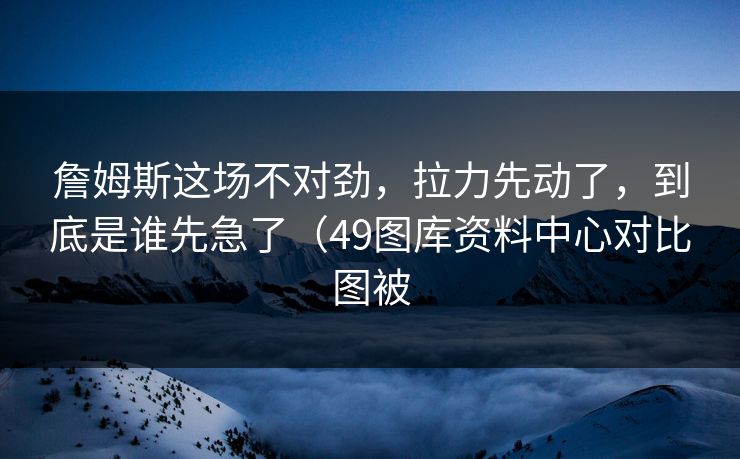 詹姆斯这场不对劲,拉力先动了,到底是谁先急了(49图库资料中心对比图被 詹姆斯这场不对劲,拉力先动了,到底是谁先急了(49图库资料中心对比图被