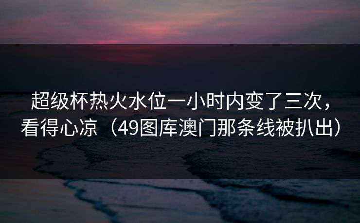 超级杯热火水位一小时内变了三次,看得心凉(49图库澳门那条线被扒出) 超级杯热火水位一小时内变了三次,看得心凉(49图库澳门那条线被扒出)