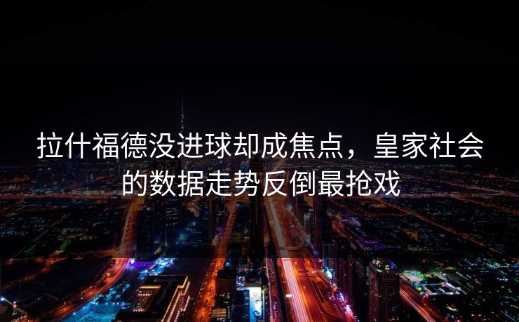 拉什福德没进球却成焦点，皇家社会的数据走势反倒最抢戏
